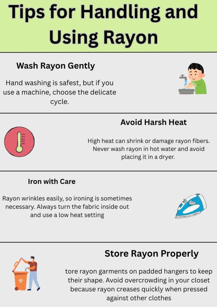 Alt Text:
Infographic showing tips for handling and using rayon, including guidance on washing gently, avoiding harsh heat, ironing with care, and proper storage.
Caption:
Essential tips for caring for rayon fabric—learn how to wash, dry, iron, and store rayon to maintain its softness and shape.
Description:
This infographic provides practical tips for handling and using rayon fabric. It advises washing rayon gently—preferably by hand or on a delicate machine cycle—avoiding high heat to prevent shrinkage or fiber damage, ironing with care using a low setting, and storing rayon garments properly on padded hangers to maintain their shape. Each section includes relevant icons for easy understanding, promoting proper rayon care and longevity.